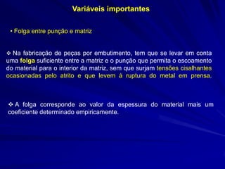 Variáveis importantes
• Folga entre punção e matriz
 Na fabricação de peças por embutimento, tem que se levar em conta

uma folga suficiente entre a matriz e o punção que permita o escoamento
do material para o interior da matriz, sem que surjam tensões cisalhantes
ocasionadas pelo atrito e que levem à ruptura do metal em prensa.

 A folga corresponde ao valor da espessura do material mais um
coeficiente determinado empiricamente.

 