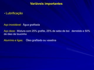 Variáveis importantes
• Lubrificação

Aço inoxidável: Água grafitada
Aço doce: Mistura com 25% grafite, 25% de sebo de boi derretido e 50%
de óleo de toucinho
Alumínio e ligas:

Óleo grafitado ou vaselina

 