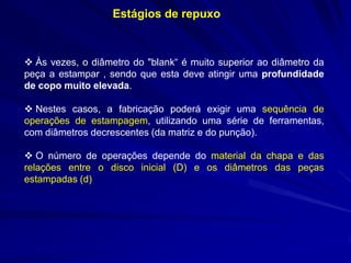 Estágios de repuxo

 Às vezes, o diâmetro do "blank“ é muito superior ao diâmetro da
peça a estampar , sendo que esta deve atingir uma profundidade
de copo muito elevada.
 Nestes casos, a fabricação poderá exigir uma sequência de
operações de estampagem, utilizando uma série de ferramentas,
com diâmetros decrescentes (da matriz e do punção).
 O número de operações depende do material da chapa e das
relações entre o disco inicial (D) e os diâmetros das peças
estampadas (d)

 