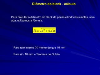 Diâmetro do blank - cálculo

Para calcular o diâmetro do blank de peças cilíndricas simples, sem
aba, utilizamos a fórmula:

D

d 2 4.d .h

Para raio interno (ri) menor do que 10 mm
Para ri

10 mm – Teorema de Guldin

 
