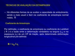 TÉCNICAS DE AVALIAÇÃO DA ESTAMPAGEM
– Há diferentes formas de se avaliar a capacidade de embutimento,
sendo a mais usual e fácil via coeficiente de anisotropia normal
médio, R
Coeficiente de Anisotropia
Por definição, o coeficiente de anisotropia ou coeficiente de Lankford
( R ) é a razão entre a deformação verdadeira na largura ( w) e na
espessura ( t) de um CP de tração, após determinada deformação
longitudinal pré-definida

R=

w/

t

 