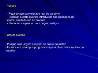 Punção
- Peça de aço com elevado teor de carbono

- Executa o corte quando introduzido nas cavidades da
matriz, dando forma ao produto
- Pode ser simples ou com peças postiças

Faca de avanço
- Punção cuja largura equivale ao passo da matriz

- Usados em estampos progressivos para obter maior rapidez no
trabalho

 