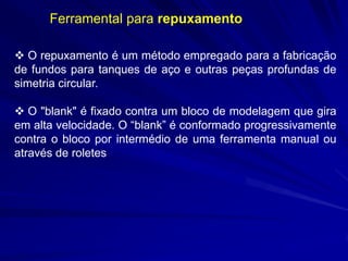 Ferramental para repuxamento
 O repuxamento é um método empregado para a fabricação
de fundos para tanques de aço e outras peças profundas de
simetria circular.
 O "blank" é fixado contra um bloco de modelagem que gira
em alta velocidade. O “blank” é conformado progressivamente
contra o bloco por intermédio de uma ferramenta manual ou
através de roletes

 