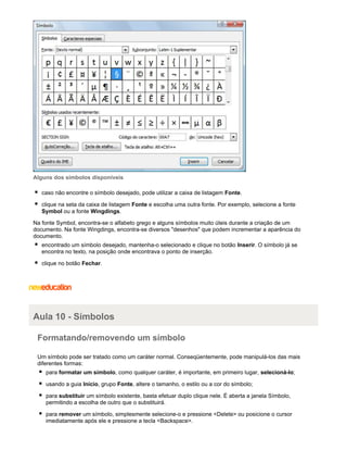 Alguns dos símbolos disponíveis
caso não encontre o símbolo desejado, pode utilizar a caixa de listagem Fonte.
clique na seta da caixa de listagem Fonte e escolha uma outra fonte. Por exemplo, selecione a fonte
Symbol ou a fonte Wingdings.
Na fonte Symbol, encontra-se o alfabeto grego e alguns símbolos muito úteis durante a criação de um
documento. Na fonte Wingdings, encontra-se diversos "desenhos" que podem incrementar a aparência do
documento.
encontrado um símbolo desejado, mantenha-o selecionado e clique no botão Inserir. O símbolo já se
encontra no texto, na posição onde encontrava o ponto de inserção.
clique no botão Fechar.

Aula 10 - Símbolos
Formatando/removendo um símbolo
Um símbolo pode ser tratado como um caráter normal. Conseqüentemente, pode manipulá-los das mais
diferentes formas:
para formatar um símbolo, como qualquer caráter, é importante, em primeiro lugar, selecioná-lo;
usando a guia Início, grupo Fonte, altere o tamanho, o estilo ou a cor do símbolo;
para substituir um símbolo existente, basta efetuar duplo clique nele. É aberta a janela Símbolo,
permitindo a escolha de outro que o substituirá.
para remover um símbolo, simplesmente selecione-o e pressione <Delete> ou posicione o cursor
imediatamente após ele e pressione a tecla <Backspace>.

 