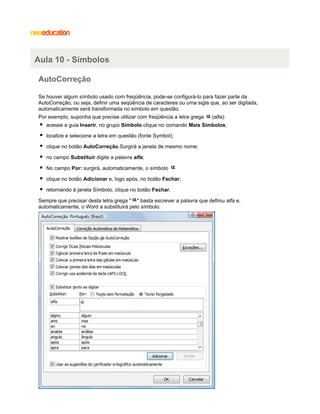 Aula 10 - Símbolos
AutoCorreção
Se houver algum símbolo usado com freqüência, pode-se configurá-lo para fazer parte da
AutoCorreção, ou seja, definir uma seqüência de caracteres ou uma sigla que, ao ser digitada,
automaticamente será transformada no símbolo em questão.
Por exemplo, suponha que precise utilizar com freqüência a letra grega

(alfa):

acesse a guia Inserir, no grupo Símbolo clique no comando Mais Símbolos;
localize e selecione a letra em questão (fonte Symbol);
clique no botão AutoCorreção.Surgirá a janela de mesmo nome;
no campo Substituir digite a palavra alfa;
No campo Por: surgirá, automaticamente, o símbolo
clique no botão Adicionar e, logo após, no botão Fechar;
retornando à janela Símbolo, clique no botão Fechar.
Sempre que precisar desta letra grega " " basta escrever a palavra que definiu alfa e,
automaticamente, o Word a substituirá pelo símbolo.

 
