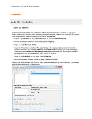 Criando uma entrada de AutoCorreção

Aula 10 - Símbolos
Tecla de atalho
Outra maneira de trabalhar com símbolos é definir uma tecla de atalho para eles, ou seja, para
inserir determinado símbolo, basta pressionar as teclas definidas para ele. Por exemplo, para definir
uma tecla de atalho para o símbolo que representa um telefone:
acesse a guia Inserir, no grupo Símbolo clique no comando Mais Símbolos;
localize e selecione o símbolo em questão (fonte Wingdings);
clique no botão Tecla de atalho;
na janela Personalizar teclado, defina a combinação de teclas que deseja para representar o
símbolo. Pressione, por exemplo, <Alt>+<Ctrl>+<Shift>+<T>e observe que essa combinação
aparece no campo Pressione a nova tecla de atalho, juntamente com uma definição se essa
combinação já está atribuída a algum outro evento ou símbolo;
clique no botão Atribuir e, logo após, no botão Fechar.
retornando à janela Símbolo, clique no botão Fechar novamente.
Sempre que desejar inserir este símbolo basta pressionar as teclas de atalho definidas, que ele será
inserido automaticamente no documento.

 