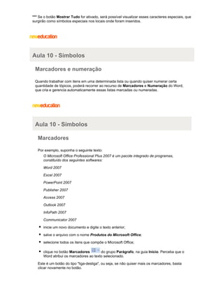 *** Se o botão Mostrar Tudo for ativado, será possível visualizar esses caracteres especiais, que
surgirão como símbolos especiais nos locais onde foram inseridos.

Aula 10 - Símbolos
Marcadores e numeração
Quando trabalhar com itens em uma determinada lista ou quando quiser numerar certa
quantidade de tópicos, poderá recorrer ao recurso de Marcadores e Numeração do Word,
que cria e gerencia automaticamente essas listas marcadas ou numeradas.

Aula 10 - Símbolos
Marcadores
Por exemplo, suponha o seguinte texto:
O Microsoft Office Professional Plus 2007 é um pacote integrado de programas,
constituído dos seguintes softwares:
Word 2007
Excel 2007
PowerPoint 2007
Publisher 2007
Access 2007
Outlook 2007
InfoPath 2007
Communicator 2007
inicie um novo documento e digite o texto anterior;
salve o arquivo com o nome Produtos do Microsoft Office;
selecione todos os itens que compõe o Microsoft Office;
clique no botão Marcadores
do grupo Parágrafo, na guia Início. Perceba que o
Word atribui os marcadores ao texto selecionado.
Este é um botão do tipo "liga-desliga", ou seja, se não quiser mais os marcadores, basta
clicar novamente no botão.

 