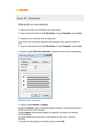 Aula 10 - Símbolos
Alterando os marcadores
selecione as linhas com marcadores que deseja alterar;
clique na seta para baixo do botão Marcadores, no grupo Parágrafo, na guia Início
;
escolha um novo marcador entre os disponíveis.
Caso nenhum dos marcadores sugeridos seja adequado, ainda pode-se escolher um
novo.
clique na seta para baixo do botão Marcadores, no grupo Parágrafo, na guia Início
;
escolha a opção Definir Novo Marcador. A janela de mesmo nome é apresentada.

Definindo novos marcadores
Clique no botão Símbolo ou Imagem.
Escolhendo Símbolo surgirá a conhecida tabela de símbolos, onde pode-se escolher o
símbolo para utilizar como marcador.
O botão Imagem mostra diversas opções de "desenhos" que podem ser utilizados
como marcadores.
Já o botão Fonte permite especificar as formatações de fonte para o caractere
escolhido.
escolha uma das opções de marcador e clique no botão OK.

 