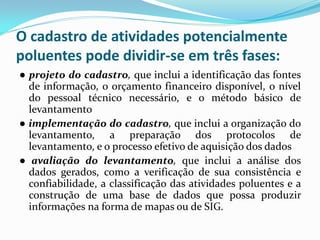 O cadastro de atividades potencialmente
poluentes pode dividir-se em três fases:
● projeto do cadastro, que inclui a identificação das fontes
de informação, o orçamento financeiro disponível, o nível
do pessoal técnico necessário, e o método básico de
levantamento
● implementação do cadastro, que inclui a organização do
levantamento, a preparação dos protocolos de
levantamento, e o processo efetivo de aquisição dos dados
● avaliação do levantamento, que inclui a análise dos
dados gerados, como a verificação de sua consistência e
confiabilidade, a classificação das atividades poluentes e a
construção de uma base de dados que possa produzir
informações na forma de mapas ou de SIG.

 