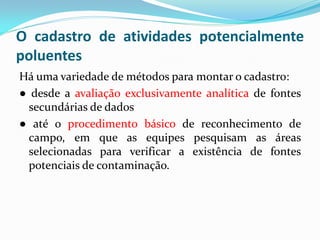 O cadastro de atividades potencialmente
poluentes
Há uma variedade de métodos para montar o cadastro:
● desde a avaliação exclusivamente analítica de fontes
secundárias de dados
● até o procedimento básico de reconhecimento de
campo, em que as equipes pesquisam as áreas
selecionadas para verificar a existência de fontes
potenciais de contaminação.

 