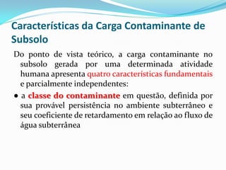 Características da Carga Contaminante de
Subsolo
Do ponto de vista teórico, a carga contaminante no
subsolo gerada por uma determinada atividade
humana apresenta quatro características fundamentais
e parcialmente independentes:
● a classe do contaminante em questão, definida por
sua provável persistência no ambiente subterrâneo e
seu coeficiente de retardamento em relação ao fluxo de
água subterrânea

 
