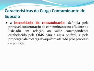 Características da Carga Contaminante de
Subsolo
● a intensidade da contaminação, definida pela
provável concentração do contaminante no efluente ou
lixiviado em relação ao valor correspondente
estabelecido pela OMS para a água potável, e pela
proporção da recarga do aqüífero afetado pelo processo
de poluição

 