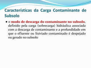 Características da Carga Contaminante de
Subsolo
● o modo de descarga do contaminante no subsolo,
definido pela carga (sobrecarga) hidráulica associada
com a descarga de contaminante e a profundidade em
que o efluente ou lixiviado contaminado é despejado
ou gerado no subsolo

 