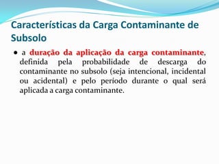 Características da Carga Contaminante de
Subsolo
● a duração da aplicação da carga contaminante,
definida pela probabilidade de descarga do
contaminante no subsolo (seja intencional, incidental
ou acidental) e pelo período durante o qual será
aplicada a carga contaminante.

 