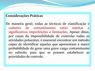 Considerações Práticas
De maneira geral, todas as técnicas de classificação e
cadastro de contaminantes estão sujeitas a
significativas imperfeições e limitações. Apesar disso,
por causa da impossibilidade de controlar todas as
atividades poluentes, é essencial encontrar um método
capaz de identificar aquelas que apresentam a maior
probabilidade de gerar uma grave carga contaminante
no subsolo, para que se possam estabelecer as
prioridades de controle.

 