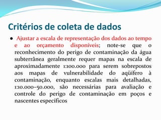 Critérios de coleta de dados
● Ajustar a escala de representação dos dados ao tempo
e ao orçamento disponíveis; note-se que o
reconhecimento do perigo de contaminação da água
subterrânea geralmente requer mapas na escala de
aproximadamente 1:100.000 para serem sobrepostos
aos mapas de vulnerabilidade do aqüífero à
contaminação, enquanto escalas mais detalhadas,
1:10.000–50.000, são necessárias para avaliação e
controle do perigo de contaminação em poços e
nascentes específicos

 