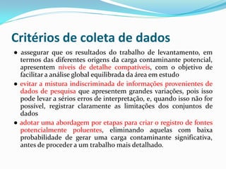 Critérios de coleta de dados
● assegurar que os resultados do trabalho de levantamento, em
termos das diferentes origens da carga contaminante potencial,
apresentem níveis de detalhe compatíveis, com o objetivo de
facilitar a análise global equilibrada da área em estudo
● evitar a mistura indiscriminada de informações provenientes de
dados de pesquisa que apresentem grandes variações, pois isso
pode levar a sérios erros de interpretação, e, quando isso não for
possível, registrar claramente as limitações dos conjuntos de
dados
● adotar uma abordagem por etapas para criar o registro de fontes
potencialmente poluentes, eliminando aquelas com baixa
probabilidade de gerar uma carga contaminante significativa,
antes de proceder a um trabalho mais detalhado.

 