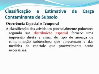 Classificação e Estimativa
Contaminante de Subsolo

da

Carga

Ocorrência Espacial e Temporal
A classificação das atividades potencialmente poluentes
segundo sua distribuição espacial fornece uma
impressão direta e visual do tipo de ameaça de
contaminação subterrânea que apresentam e das
medidas de controle que provavelmente serão
necessárias:

 