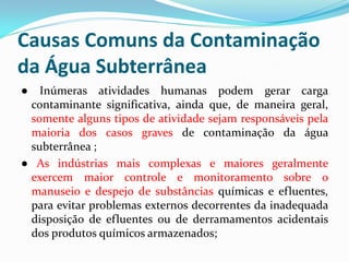 Causas Comuns da Contaminação
da Água Subterrânea
●

Inúmeras atividades humanas podem gerar carga
contaminante significativa, ainda que, de maneira geral,
somente alguns tipos de atividade sejam responsáveis pela
maioria dos casos graves de contaminação da água
subterrânea ;
● As indústrias mais complexas e maiores geralmente
exercem maior controle e monitoramento sobre o
manuseio e despejo de substâncias químicas e efluentes,
para evitar problemas externos decorrentes da inadequada
disposição de efluentes ou de derramamentos acidentais
dos produtos químicos armazenados;

 