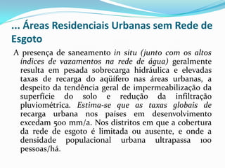 ... Áreas Residenciais Urbanas sem Rede de
Esgoto
A presença de saneamento in situ (junto com os altos
índices de vazamentos na rede de água) geralmente
resulta em pesada sobrecarga hidráulica e elevadas
taxas de recarga do aqüífero nas áreas urbanas, a
despeito da tendência geral de impermeabilização da
superfície do solo e redução da infiltração
pluviométrica. Estima-se que as taxas globais de
recarga urbana nos países em desenvolvimento
excedam 500 mm/a. Nos distritos em que a cobertura
da rede de esgoto é limitada ou ausente, e onde a
densidade populacional urbana ultrapassa 100
pessoas/há.

 