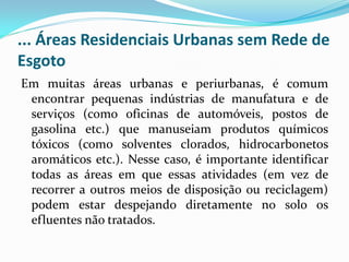 ... Áreas Residenciais Urbanas sem Rede de
Esgoto
Em muitas áreas urbanas e periurbanas, é comum
encontrar pequenas indústrias de manufatura e de
serviços (como oficinas de automóveis, postos de
gasolina etc.) que manuseiam produtos químicos
tóxicos (como solventes clorados, hidrocarbonetos
aromáticos etc.). Nesse caso, é importante identificar
todas as áreas em que essas atividades (em vez de
recorrer a outros meios de disposição ou reciclagem)
podem estar despejando diretamente no solo os
efluentes não tratados.

 