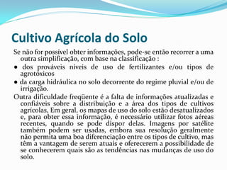 Cultivo Agrícola do Solo
Se não for possível obter informações, pode-se então recorrer a uma
outra simplificação, com base na classificação :
● dos prováveis níveis de uso de fertilizantes e/ou tipos de
agrotóxicos
● da carga hidráulica no solo decorrente do regime pluvial e/ou de
irrigação.
Outra dificuldade freqüente é a falta de informações atualizadas e
confiáveis sobre a distribuição e a área dos tipos de cultivos
agrícolas, Em geral, os mapas de uso do solo estão desatualizados
e, para obter essa informação, é necessário utilizar fotos aéreas
recentes, quando se pode dispor delas. Imagens por satélite
também podem ser usadas, embora sua resolução geralmente
não permita uma boa diferenciação entre os tipos de cultivo, mas
têm a vantagem de serem atuais e oferecerem a possibilidade de
se conhecerem quais são as tendências nas mudanças de uso do
solo.

 