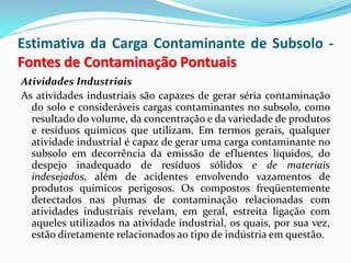Estimativa da Carga Contaminante de Subsolo Fontes de Contaminação Pontuais
Atividades Industriais
As atividades industriais são capazes de gerar séria contaminação
do solo e consideráveis cargas contaminantes no subsolo, como
resultado do volume, da concentração e da variedade de produtos
e resíduos químicos que utilizam. Em termos gerais, qualquer
atividade industrial é capaz de gerar uma carga contaminante no
subsolo em decorrência da emissão de efluentes líquidos, do
despejo inadequado de resíduos sólidos e de materiais
indesejados, além de acidentes envolvendo vazamentos de
produtos químicos perigosos. Os compostos freqüentemente
detectados nas plumas de contaminação relacionadas com
atividades industriais revelam, em geral, estreita ligação com
aqueles utilizados na atividade industrial, os quais, por sua vez,
estão diretamente relacionados ao tipo de indústria em questão.

 