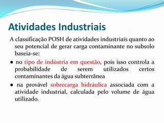 Atividades Industriais
A classificação POSH de atividades industriais quanto ao
seu potencial de gerar carga contaminante no subsolo
baseia-se:
● no tipo de indústria em questão, pois isso controla a
probabilidade
de
serem
utilizados
certos
contaminantes da água subterrânea
● na provável sobrecarga hidráulica associada com a
atividade industrial, calculada pelo volume de água
utilizado.

 