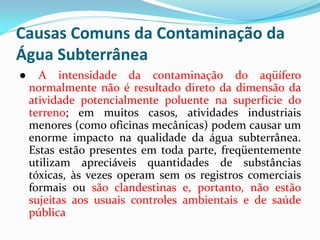 Causas Comuns da Contaminação da
Água Subterrânea
●

A intensidade da contaminação do aqüífero
normalmente não é resultado direto da dimensão da
atividade potencialmente poluente na superfície do
terreno; em muitos casos, atividades industriais
menores (como oficinas mecânicas) podem causar um
enorme impacto na qualidade da água subterrânea.
Estas estão presentes em toda parte, freqüentemente
utilizam apreciáveis quantidades de substâncias
tóxicas, às vezes operam sem os registros comerciais
formais ou são clandestinas e, portanto, não estão
sujeitas aos usuais controles ambientais e de saúde
pública

 