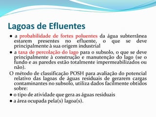 Lagoas de Efluentes
● a probabilidade de fortes poluentes da água subterrânea
estarem presentes no efluente, o que se deve
principalmente à sua origem industrial
● a taxa de percolação do lago para o subsolo, o que se deve
principalmente à construção e manutenção do lago (se o
fundo e as paredes estão totalmente impermeabilizados ou
não).
O método de classificação POSH para avaliação do potencial
relativo das lagoas de águas residuais de gerarem cargas
contaminantes no subsolo, utiliza dados facilmente obtidos
sobre:
● o tipo de atividade que gera as águas residuais
● a área ocupada pela(s) lagoa(s).

 