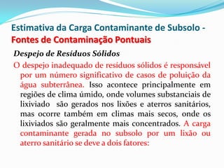 Estimativa da Carga Contaminante de Subsolo Fontes de Contaminação Pontuais
Despejo de Resíduos Sólidos
O despejo inadequado de resíduos sólidos é responsável
por um número significativo de casos de poluição da
água subterrânea. Isso acontece principalmente em
regiões de clima úmido, onde volumes substanciais de
lixiviado são gerados nos lixões e aterros sanitários,
mas ocorre também em climas mais secos, onde os
lixiviados são geralmente mais concentrados. A carga
contaminante gerada no subsolo por um lixão ou
aterro sanitário se deve a dois fatores:

 