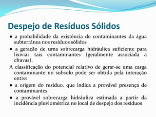 Despejo de Resíduos Sólidos
● a probabilidade da existência de contaminantes da água
subterrânea nos resíduos sólidos
● a geração de uma sobrecarga hidráulica suficiente para
lixiviar tais contaminantes (geralmente associada a
chuvas).
A classificação do potencial relativo de gerar-se uma carga
contaminante no subsolo pode ser obtida pela interação
entre:
● a origem do resíduo, que indica a provável presença de
contaminantes
● a provável sobrecarga hidráulica estimada a partir da
incidência pluviométrica no local de despejo dos resíduos

 