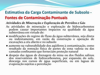 Estimativa da Carga Contaminante de Subsolo Fontes de Contaminação Pontuais
Atividades de Mineração e Exploração de Petróleo e Gás
As atividades de mineração e exploração de hidrocarbonetos
podem causar importantes impactos na qualidade da água
subterrânea em virtude de:
● modificações do regime de fluxo da água subterrânea, seja direta
ou indiretamente, em razão da construção e operação de
escavações a céu aberto e no subsolo
● aumento na vulnerabilidade dos aqüíferos à contaminação, como
resultado da remoção física de partes da zona vadosa ou das
camadas confinantes que forneciam proteção natural
● despejo das águas de drenagem da mina ou dos fluidos salinos
dos reservatórios de hidrocarbonetos, por expansão do solo,
descarga nos cursos de água superficiais, ou em lagoas de
evaporação sujeitas a percolação

 