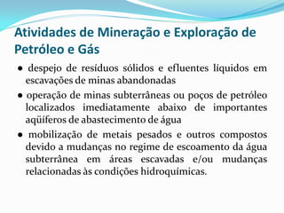 Atividades de Mineração e Exploração de
Petróleo e Gás
● despejo de resíduos sólidos e efluentes líquidos em
escavações de minas abandonadas
● operação de minas subterrâneas ou poços de petróleo
localizados imediatamente abaixo de importantes
aqüíferos de abastecimento de água
● mobilização de metais pesados e outros compostos
devido a mudanças no regime de escoamento da água
subterrânea em áreas escavadas e/ou mudanças
relacionadas às condições hidroquímicas.

 