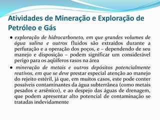 Atividades de Mineração e Exploração de
Petróleo e Gás
● exploração de hidrocarboneto, em que grandes volumes de
água salina e outros fluidos são extraídos durante a
perfuração e a operação dos poços, e – dependendo de seu
manejo e disposição – podem significar um considerável
perigo para os aqüíferos rasos na área
● mineração de metais e outros depósitos potencialmente
reativos, em que se deve prestar especial atenção ao manejo
do rejeito estéril, já que, em muitos casos, este pode conter
possíveis contaminantes da água subterrânea (como metais
pesados e arsênico), e ao despejo das águas de drenagem,
que podem apresentar alto potencial de contaminação se
tratadas indevidamente

 