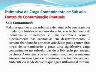 Estimativa da Carga Contaminante de Subsolo Fontes de Contaminação Pontuais
Solo Contaminado
Todas as grandes áreas urbanas e de mineração passaram por
mudanças históricas no uso do solo, e o fechamento de
indústrias e minerações é uma ocorrência comum,
especialmente nas economias em desenvolvimento. O
terreno abandonado por essas atividades pode conter altos
níveis de contaminação e gerar uma significativa carga
contaminante no subsolo, devido à lixiviação por excesso
de chuva. A existência de solo contaminado representa uma
ameaça não só as águas subterrâneas, mas também ao meio
ambiente e à saúde daqueles que agora utilizam tal terreno.

 