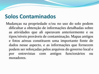 Solos Contaminados
Mudanças na propriedade e/ou no uso do solo podem
dificultar a obtenção de informações detalhadas sobre
as atividades que ali operavam anteriormente e os
tipos/níveis prováveis de contaminação. Mapas antigos
e fotos aéreas constituem uma importante fonte de
dados nesse aspecto, e as informações que fornecem
podem ser reforçadas pelos arquivos do governo local e
por entrevistas com antigos funcionários ou
moradores.

 