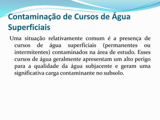 Contaminação de Cursos de Água
Superficiais
Uma situação relativamente comum é a presença de
cursos de água superficiais (permanentes ou
intermitentes) contaminados na área de estudo. Esses
cursos de água geralmente apresentam um alto perigo
para a qualidade da água subjacente e geram uma
significativa carga contaminante no subsolo.

 