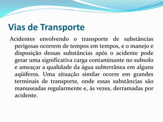 Vias de Transporte
Acidentes envolvendo o transporte de substâncias
perigosas ocorrem de tempos em tempos, e o manejo e
disposição dessas substâncias após o acidente pode
gerar uma significativa carga contaminante no subsolo
e ameaçar a qualidade da água subterrânea em alguns
aqüíferos. Uma situação similar ocorre em grandes
terminais de transporte, onde essas substâncias são
manuseadas regularmente e, às vezes, derramadas por
acidente.

 