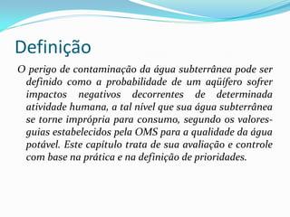 Definição
O perigo de contaminação da água subterrânea pode ser
definido como a probabilidade de um aqüífero sofrer
impactos negativos decorrentes de determinada
atividade humana, a tal nível que sua água subterrânea
se torne imprópria para consumo, segundo os valoresguias estabelecidos pela OMS para a qualidade da água
potável. Este capítulo trata de sua avaliação e controle
com base na prática e na definição de prioridades.

 