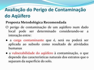 Avaliação do Perigo de Contaminação
do Aqüífero
Proposta Metodológica Recomendada
O perigo de contaminação de um aqüífero num dado
local pode ser determinado considerando-se a
interação entre:
● a carga contaminante que é, será ou poderá ser
aplicada ao subsolo como resultado de atividades
humanas
● a vulnerabilidade do aqüífero à contaminação, o que
depende das características naturais dos estratos que o
separam da superfície do solo.

 