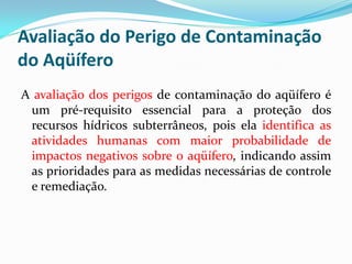 Avaliação do Perigo de Contaminação
do Aqüífero
A avaliação dos perigos de contaminação do aqüífero é
um pré-requisito essencial para a proteção dos
recursos hídricos subterrâneos, pois ela identifica as
atividades humanas com maior probabilidade de
impactos negativos sobre o aqüífero, indicando assim
as prioridades para as medidas necessárias de controle
e remediação.

 