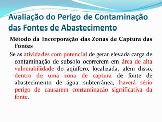 Avaliação do Perigo de Contaminação
das Fontes de Abastecimento
Método da Incorporação das Zonas de Captura das
Fontes
Se as atividades com potencial de gerar elevada carga de
contaminação de subsolo ocorrerem em área de alta
vulnerabilidade do aqüífero, localizada, além disso,
dentro de uma zona de captura de fonte de
abastecimento de água subterrânea, haverá sério
perigo de causarem contaminação significativa da
fonte.

 