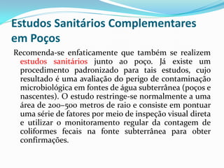 Estudos Sanitários Complementares
em Poços
Recomenda-se enfaticamente que também se realizem
estudos sanitários junto ao poço. Já existe um
procedimento padronizado para tais estudos, cujo
resultado é uma avaliação do perigo de contaminação
microbiológica em fontes de água subterrânea (poços e
nascentes). O estudo restringe-se normalmente a uma
área de 200–500 metros de raio e consiste em pontuar
uma série de fatores por meio de inspeção visual direta
e utilizar o monitoramento regular da contagem de
coliformes fecais na fonte subterrânea para obter
confirmações.

 