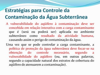 Estratégias para Controle da
Contaminação da Água Subterrânea
A vulnerabilidade do aqüífero à contaminação deve ser
concebida em relação interativa com a carga contaminante
que é (será ou poderá ser) aplicada no ambiente
subterrâneo como resultado da atividade humana,
causando assim o perigo de contaminação da água.
Uma vez que se pode controlar a carga contaminante, a
política de proteção da água subterrânea deve focar-se na
obtenção
do
controle
necessário,
segundo
a
vulnerabilidade do aqüífero (ou, em outras palavras,
segundo a capacidade natural dos estratos de cobertura do
aqüífero de atenuarem a contaminação).

 