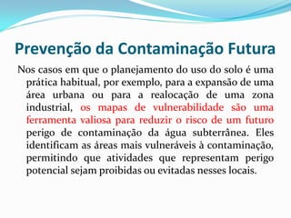 Prevenção da Contaminação Futura
Nos casos em que o planejamento do uso do solo é uma
prática habitual, por exemplo, para a expansão de uma
área urbana ou para a realocação de uma zona
industrial, os mapas de vulnerabilidade são uma
ferramenta valiosa para reduzir o risco de um futuro
perigo de contaminação da água subterrânea. Eles
identificam as áreas mais vulneráveis à contaminação,
permitindo que atividades que representam perigo
potencial sejam proibidas ou evitadas nesses locais.

 