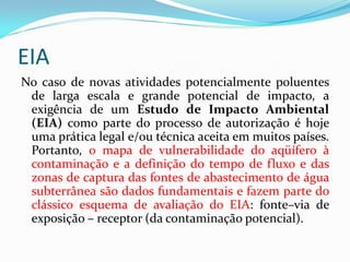 EIA
No caso de novas atividades potencialmente poluentes
de larga escala e grande potencial de impacto, a
exigência de um Estudo de Impacto Ambiental
(EIA) como parte do processo de autorização é hoje
uma prática legal e/ou técnica aceita em muitos países.
Portanto, o mapa de vulnerabilidade do aqüífero à
contaminação e a definição do tempo de fluxo e das
zonas de captura das fontes de abastecimento de água
subterrânea são dados fundamentais e fazem parte do
clássico esquema de avaliação do EIA: fonte–via de
exposição – receptor (da contaminação potencial).

 