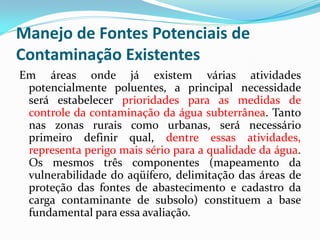 Manejo de Fontes Potenciais de
Contaminação Existentes
Em áreas onde já existem várias atividades
potencialmente poluentes, a principal necessidade
será estabelecer prioridades para as medidas de
controle da contaminação da água subterrânea. Tanto
nas zonas rurais como urbanas, será necessário
primeiro definir qual, dentre essas atividades,
representa perigo mais sério para a qualidade da água.
Os mesmos três componentes (mapeamento da
vulnerabilidade do aqüífero, delimitação das áreas de
proteção das fontes de abastecimento e cadastro da
carga contaminante de subsolo) constituem a base
fundamental para essa avaliação.

 