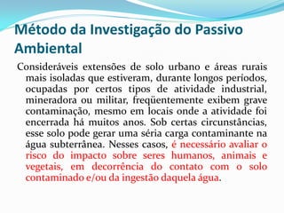 Método da Investigação do Passivo
Ambiental
Consideráveis extensões de solo urbano e áreas rurais
mais isoladas que estiveram, durante longos períodos,
ocupadas por certos tipos de atividade industrial,
mineradora ou militar, freqüentemente exibem grave
contaminação, mesmo em locais onde a atividade foi
encerrada há muitos anos. Sob certas circunstâncias,
esse solo pode gerar uma séria carga contaminante na
água subterrânea. Nesses casos, é necessário avaliar o
risco do impacto sobre seres humanos, animais e
vegetais, em decorrência do contato com o solo
contaminado e/ou da ingestão daquela água.

 