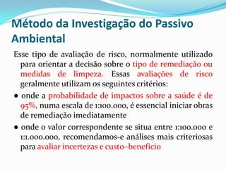 Método da Investigação do Passivo
Ambiental
Esse tipo de avaliação de risco, normalmente utilizado
para orientar a decisão sobre o tipo de remediação ou
medidas de limpeza. Essas avaliações de risco
geralmente utilizam os seguintes critérios:
● onde a probabilidade de impactos sobre a saúde é de
95%, numa escala de 1:100.000, é essencial iniciar obras
de remediação imediatamente
● onde o valor correspondente se situa entre 1:100.000 e
1:1.000.000, recomendamos-e análises mais criteriosas
para avaliar incertezas e custo–benefício

 